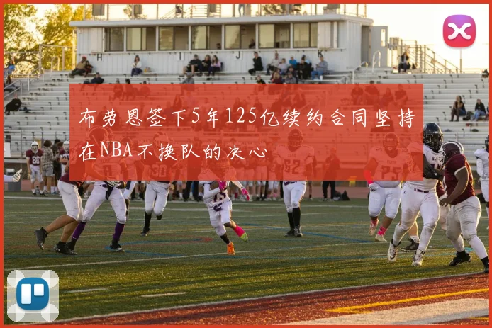 布劳恩签下5年125亿续约合同坚持在NBA不换队的决心