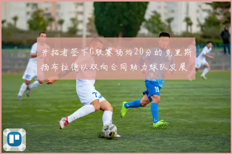 开拓者签下G联赛场均20分的克里斯扬布拉德以双向合同助力球队发展
