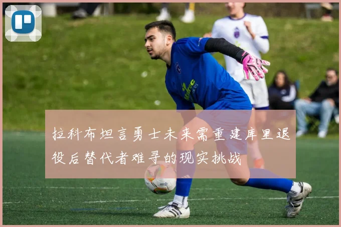 拉科布坦言勇士未来需重建库里退役后替代者难寻的现实挑战