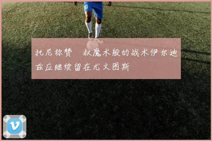 托尼称赞囧叔魔术般的战术伊尔迪兹应继续留在尤文图斯