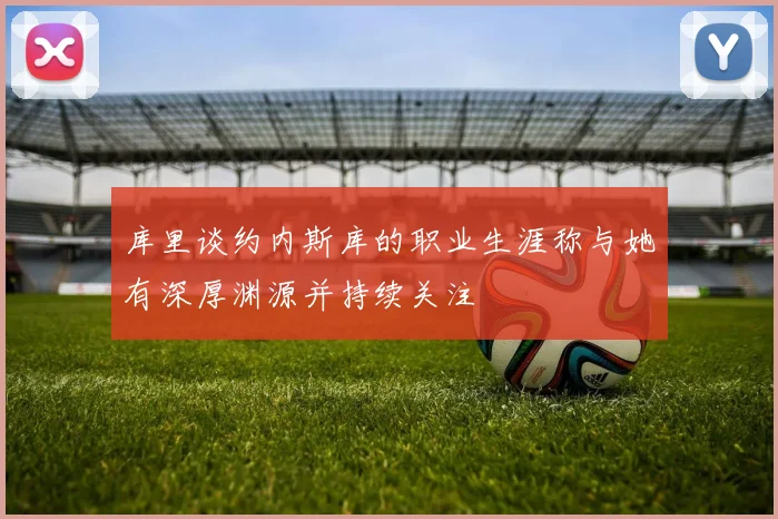 库里谈约内斯库的职业生涯称与她有深厚渊源并持续关注