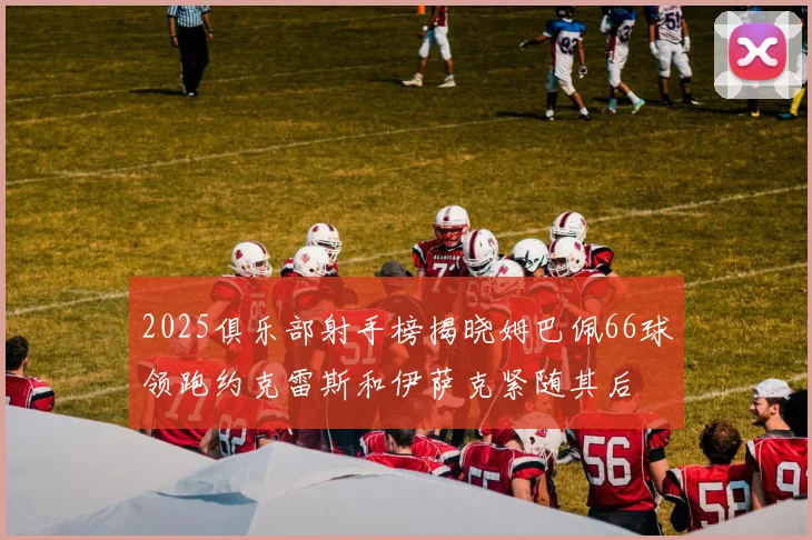 2025俱乐部射手榜揭晓姆巴佩66球领跑约克雷斯和伊萨克紧随其后