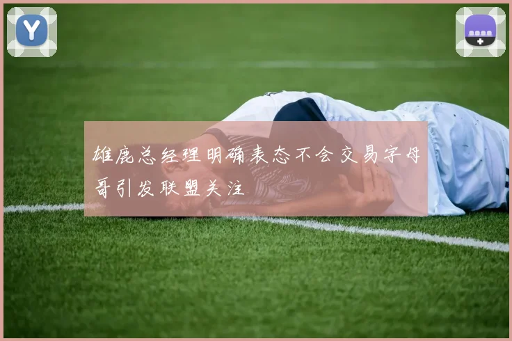 雄鹿总经理明确表态不会交易字母哥引发联盟关注