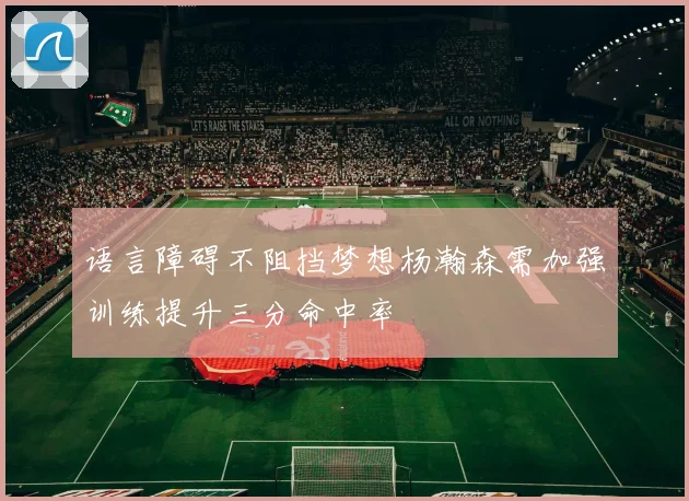 语言障碍不阻挡梦想杨瀚森需加强训练提升三分命中率