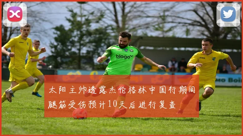 太阳主帅透露杰伦格林中国行期间腿筋受伤预计10天后进行复查