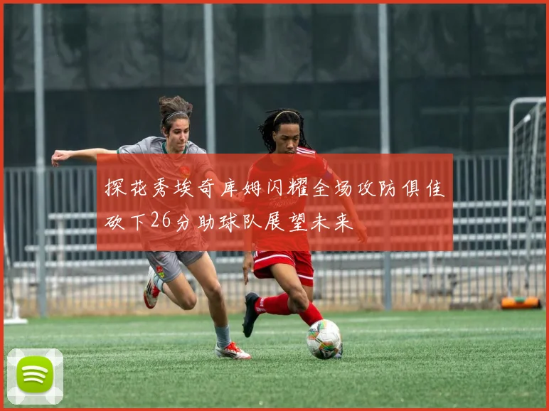 探花秀埃奇库姆闪耀全场攻防俱佳砍下26分助球队展望未来