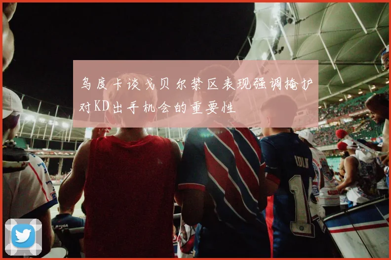 乌度卡谈戈贝尔禁区表现强调掩护对KD出手机会的重要性