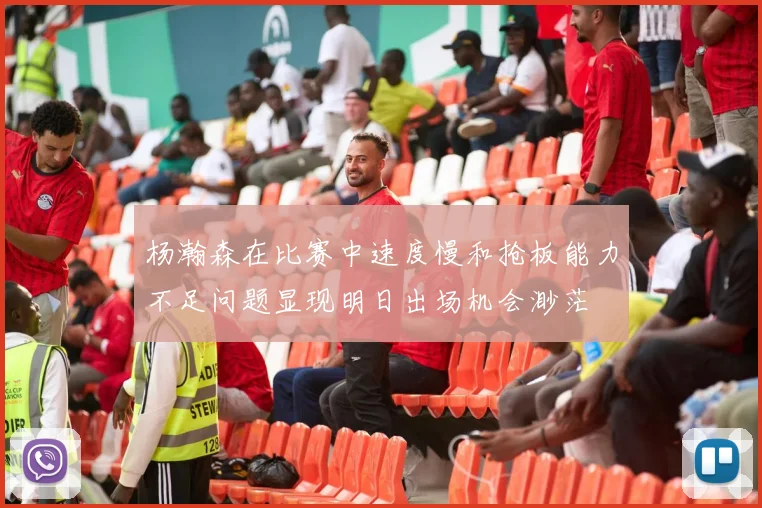杨瀚森在比赛中速度慢和抢板能力不足问题显现明日出场机会渺茫