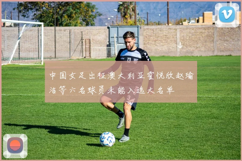 中国女足出征澳大利亚霍悦欣赵瑜洁等六名球员未能入选大名单