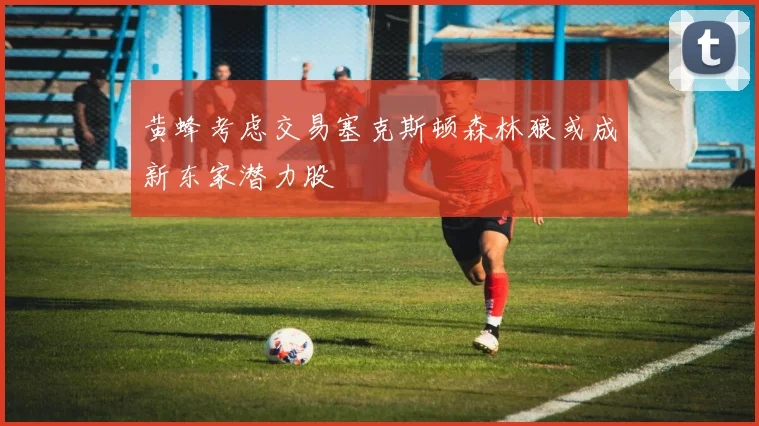 黄蜂考虑交易塞克斯顿森林狼或成新东家潜力股