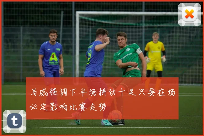 马威强调下半场拼劲十足只要在场必定影响比赛走势