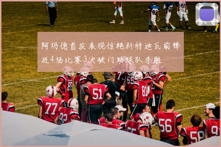 阿玛德首发表现惊艳科特迪瓦前锋近4场比赛3次破门助球队夺胜