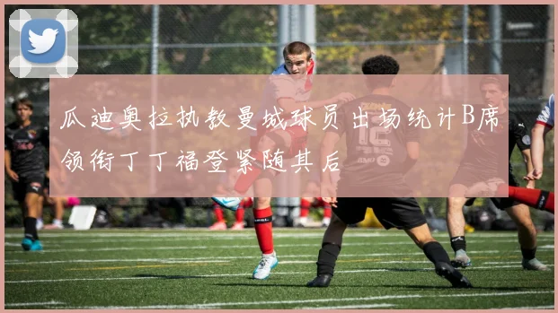 瓜迪奥拉执教曼城球员出场统计B席领衔丁丁福登紧随其后