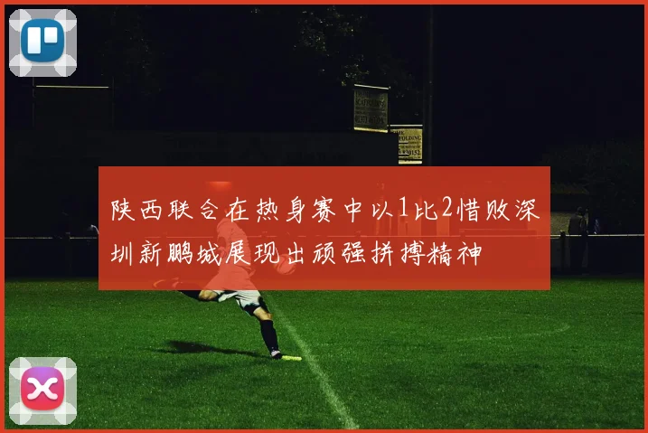 陕西联合在热身赛中以1比2惜败深圳新鹏城展现出顽强拼搏精神