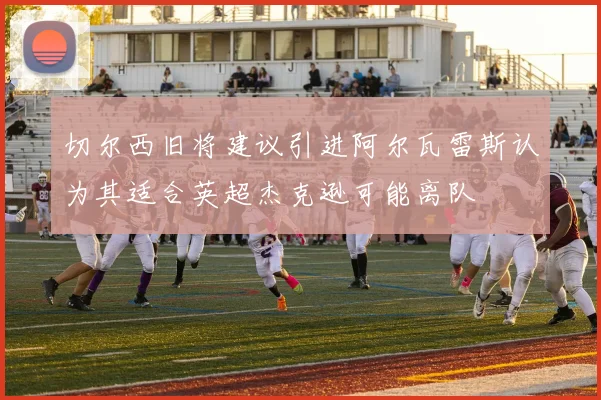 切尔西旧将建议引进阿尔瓦雷斯认为其适合英超杰克逊可能离队