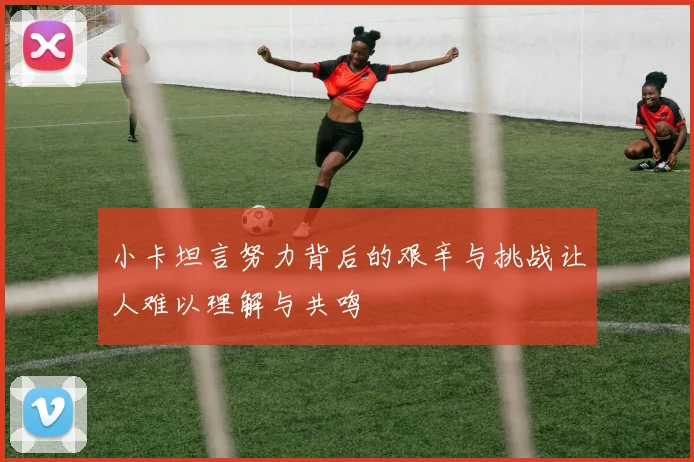 小卡坦言努力背后的艰辛与挑战让人难以理解与共鸣