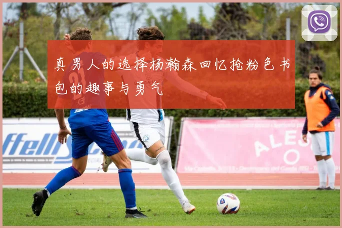 真男人的选择杨瀚森回忆抢粉色书包的趣事与勇气