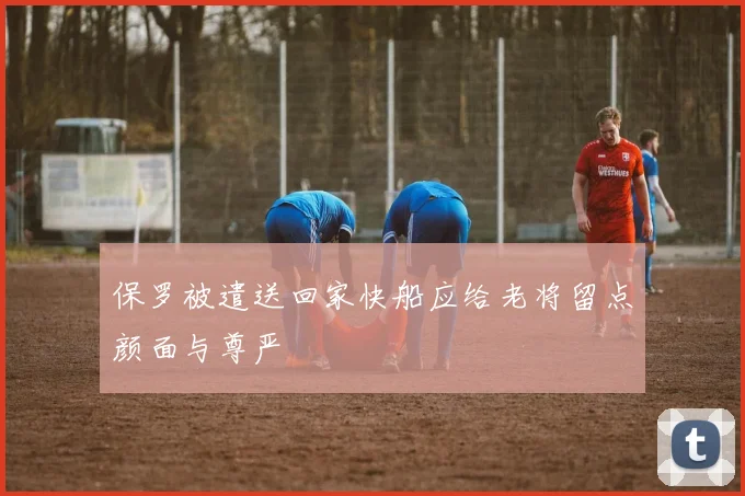 保罗被遣送回家快船应给老将留点颜面与尊严